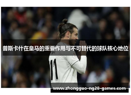 普斯卡什在皇马的重要作用与不可替代的球队核心地位