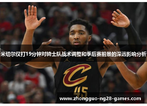 米切尔仅打19分钟对骑士队战术调整和季后赛前景的深远影响分析
