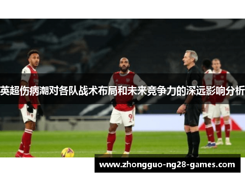 英超伤病潮对各队战术布局和未来竞争力的深远影响分析