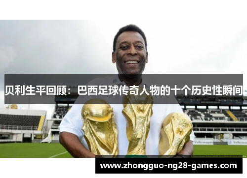 贝利生平回顾：巴西足球传奇人物的十个历史性瞬间