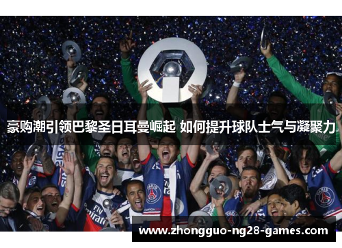 豪购潮引领巴黎圣日耳曼崛起 如何提升球队士气与凝聚力