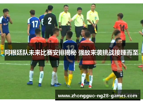 阿根廷队未来比赛安排揭秘 强敌来袭挑战接踵而至