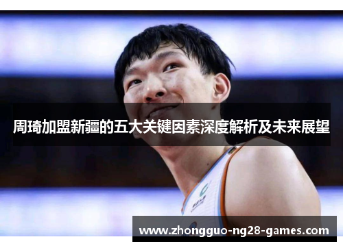 周琦加盟新疆的五大关键因素深度解析及未来展望 周琦加盟新疆的五大关键因素深度解析及未来展望