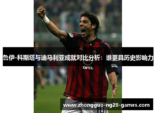 鲁伊-科斯塔与迪马利亚成就对比分析：谁更具历史影响力