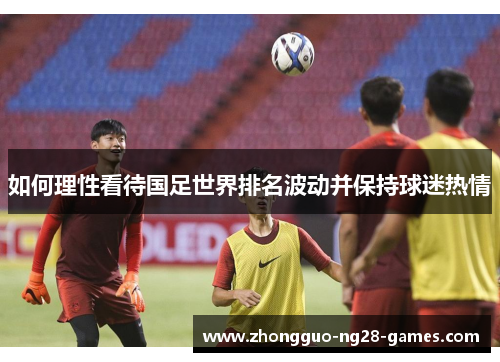 如何理性看待国足世界排名波动并保持球迷热情