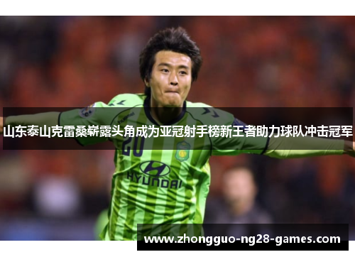 山东泰山克雷桑崭露头角成为亚冠射手榜新王者助力球队冲击冠军 山东泰山克雷桑崭露头角成为亚冠射手榜新王者助力球队冲击冠军