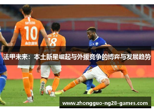 法甲未来:本土新星崛起与外援竞争的博弈与发展趋势 法甲未来:本土新星崛起与外援竞争的博弈与发展趋势