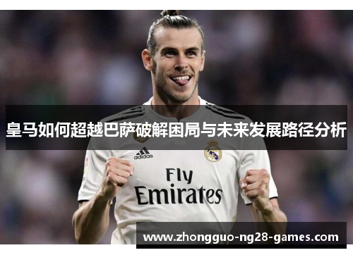 皇马如何超越巴萨破解困局与未来发展路径分析