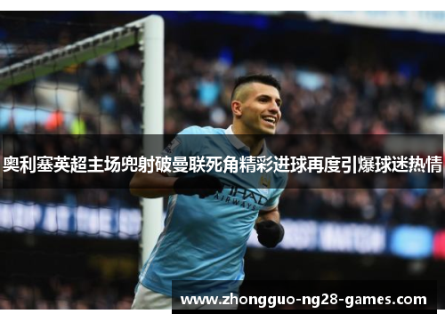 奥利塞英超主场兜射破曼联死角精彩进球再度引爆球迷热情