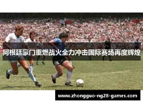 阿根廷豪门重燃战火全力冲击国际赛场再度辉煌 阿根廷豪门重燃战火全力冲击国际赛场再度辉煌