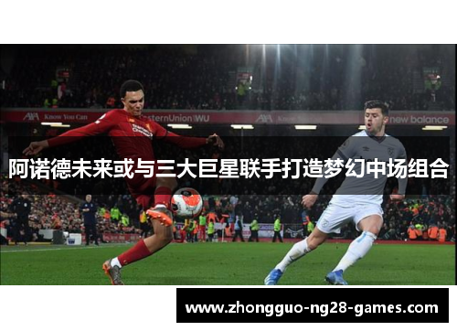 阿诺德未来或与三大巨星联手打造梦幻中场组合 阿诺德未来或与三大巨星联手打造梦幻中场组合
