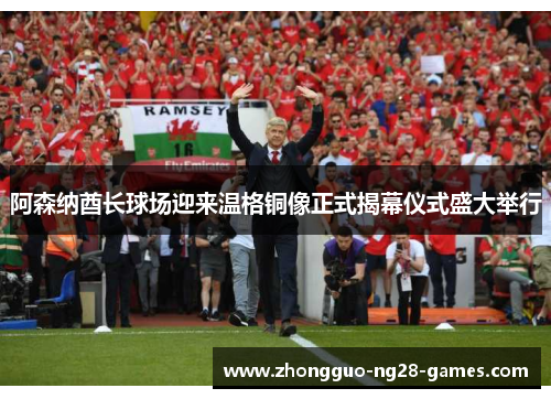 阿森纳酋长球场迎来温格铜像正式揭幕仪式盛大举行 阿森纳酋长球场迎来温格铜像正式揭幕仪式盛大举行
