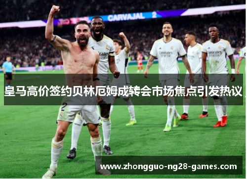 皇马高价签约贝林厄姆成转会市场焦点引发热议 皇马高价签约贝林厄姆成转会市场焦点引发热议