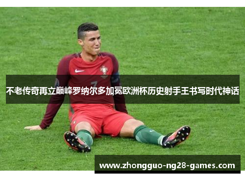 不老传奇再立巅峰罗纳尔多加冕欧洲杯历史射手王书写时代神话